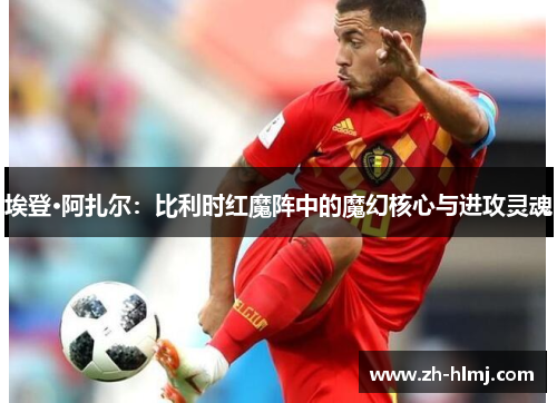 埃登·阿扎尔:比利时红魔阵中的魔幻核心与进攻灵魂 埃登·阿扎尔:比利时红魔阵中的魔幻核心与进攻灵魂