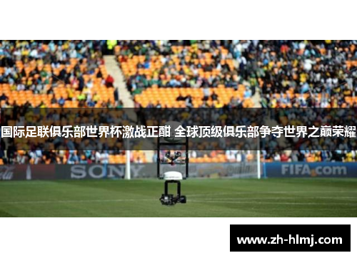 国际足联俱乐部世界杯激战正酣 全球顶级俱乐部争夺世界之巅荣耀 国际足联俱乐部世界杯激战正酣 全球顶级俱乐部争夺世界之巅荣耀